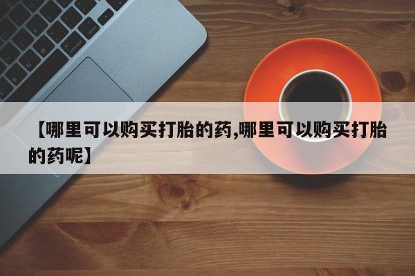 打胎药私人店微信【哪里可以购买打胎的药,哪里可以购买打胎的药呢】