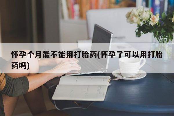 打胎药私人店微信怀孕个月能不能用打胎药(怀孕了可以用打胎药吗)