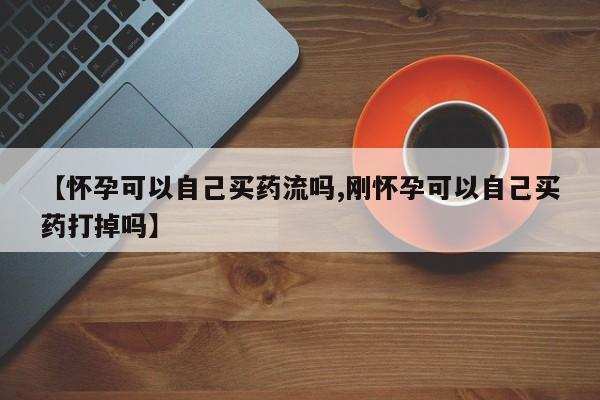 打胎药私人店微信【怀孕可以自己买药流吗,刚怀孕可以自己买药打掉吗】