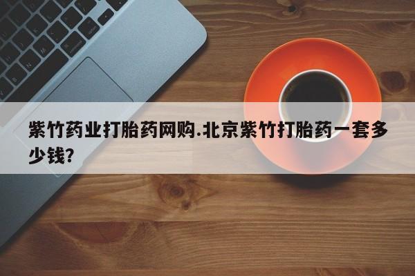打胎药私人店微信紫竹药业打胎药网购.北京紫竹打胎药一套多少钱？